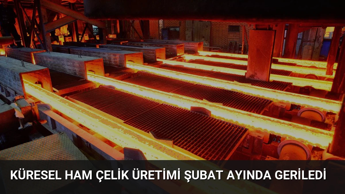 Küresel Ham Çelik Üretimi Şubat Ayında Geriledi