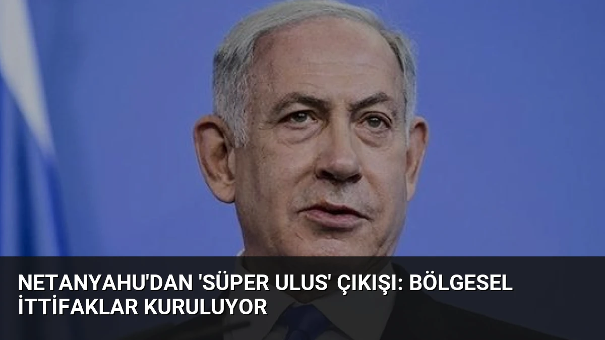 Netanyahu’dan ‘Süper Ulus’ Çıkışı: Bölgesel İttifaklar Kuruluyor