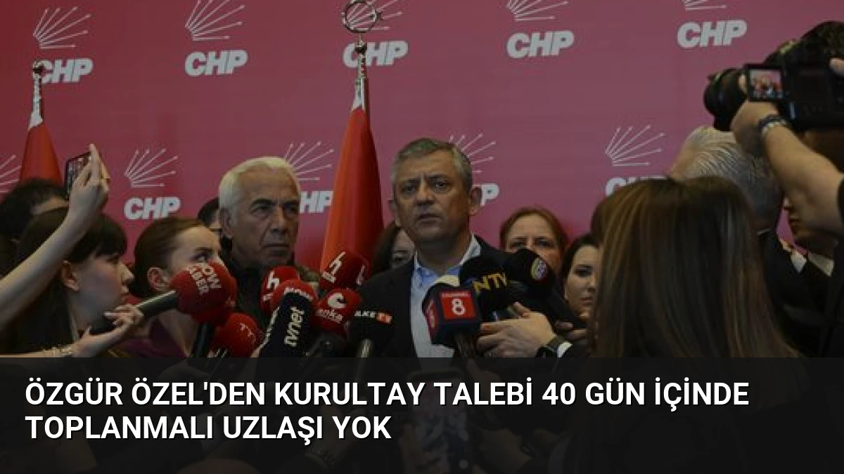 Özgür Özel’den Kurultay Talebi 40 Gün İçinde Toplanmalı Uzlaşı Yok