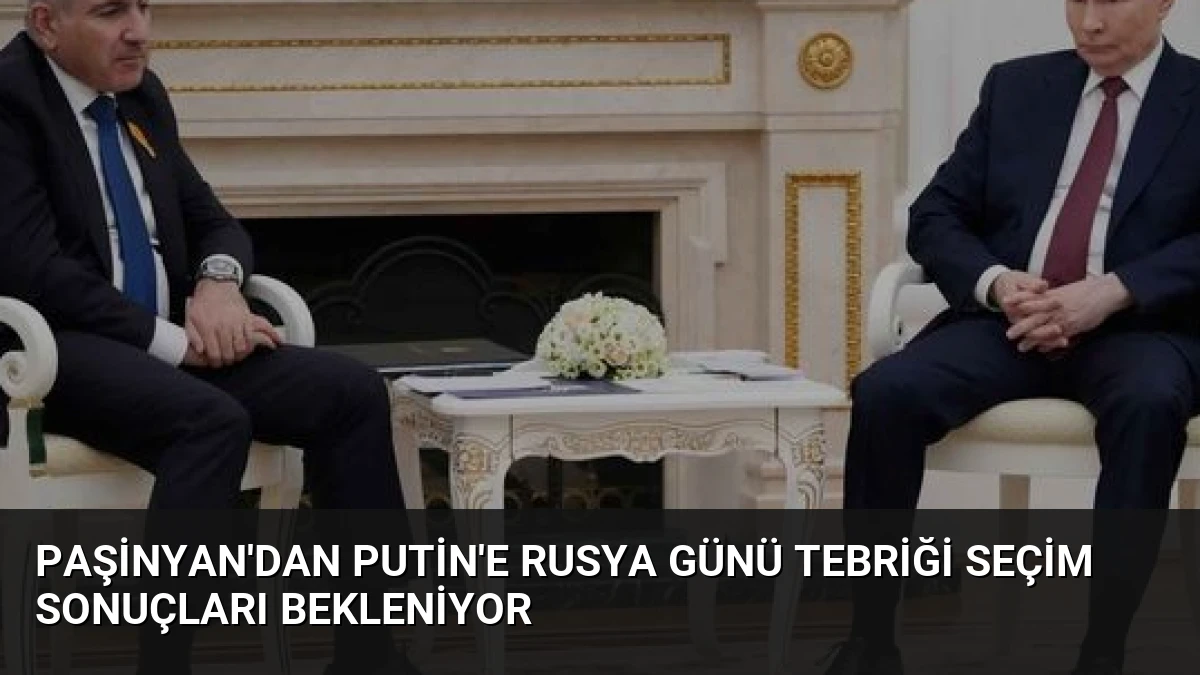 Paşinyan’dan Putin’e Rusya Günü Tebriği Seçim Sonuçları Bekleniyor